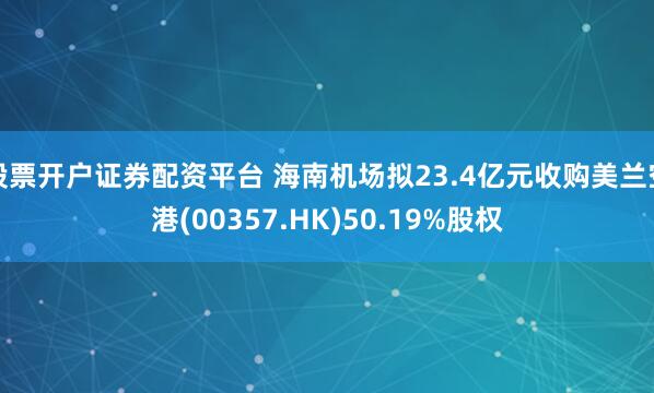 股票开户证券配资平台 海南机场拟23.4亿元收购美兰空港(00357.HK)50.19%股权