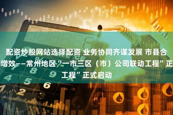 配资炒股网站选择配资 业务协同齐谋发展 市县合作提质增效——常州地区“一市三区（市）公司联动工程”正式启动