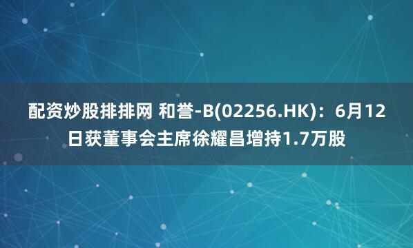 配资炒股排排网 和誉-B(02256.HK)：6月12日获董事会主席徐耀昌增持1.7万股