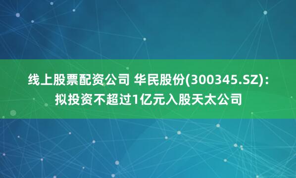 线上股票配资公司 华民股份(300345.SZ)：拟投资不超过1亿元入股天太公司