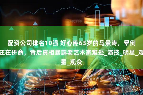 配资公司排名10强 好心疼63岁的马景涛，晕倒了还在拼命，背后真相暴露老艺术家难处_演技_明星_观众