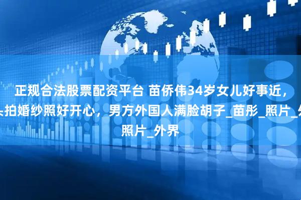 正规合法股票配资平台 苗侨伟34岁女儿好事近，街头拍婚纱照好开心，男方外国人满脸胡子_苗彤_照片_外界