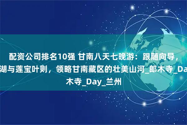 配资公司排名10强 甘南八天七晚游：跟随向导，畅游花湖与莲宝叶则，领略甘南藏区的壮美山河_郎木寺_Day_兰州