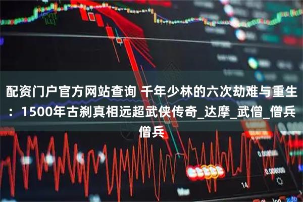 配资门户官方网站查询 千年少林的六次劫难与重生：1500年古刹真相远超武侠传奇_达摩_武僧_僧兵