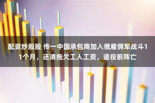 配资炒股股 传一中国承包商加入俄雇佣军战斗11个月，还清拖欠工人工资，退役前阵亡
