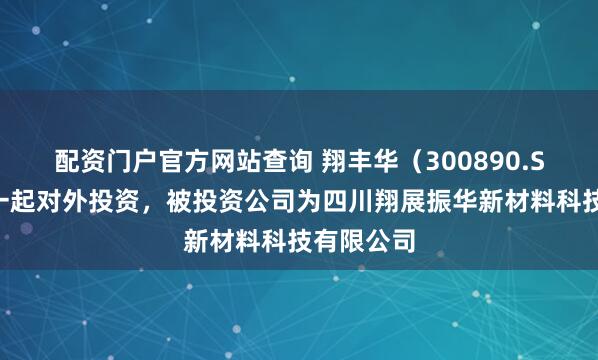 配资门户官方网站查询 翔丰华（300890.SZ）新增一起对外投资，被投资公司为四川翔展振华新材料科技有限公司