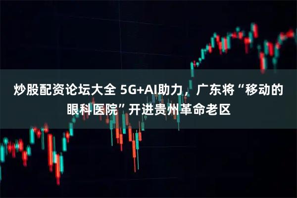 炒股配资论坛大全 5G+AI助力，广东将“移动的眼科医院”开进贵州革命老区