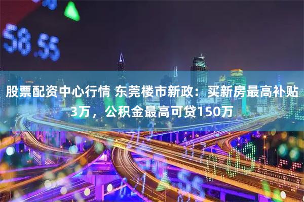 股票配资中心行情 东莞楼市新政:买新房最高补贴3万,公积金最高可贷150万