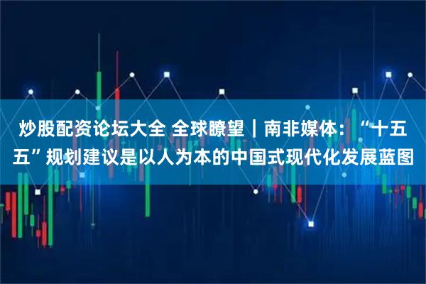 炒股配资论坛大全 全球瞭望｜南非媒体：“十五五”规划建议是以人为本的中国式现代化发展蓝图