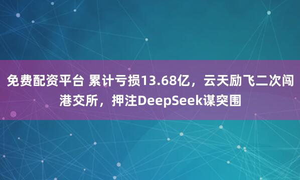 免费配资平台 累计亏损13.68亿，云天励飞二次闯港交所，押注DeepSeek谋突围