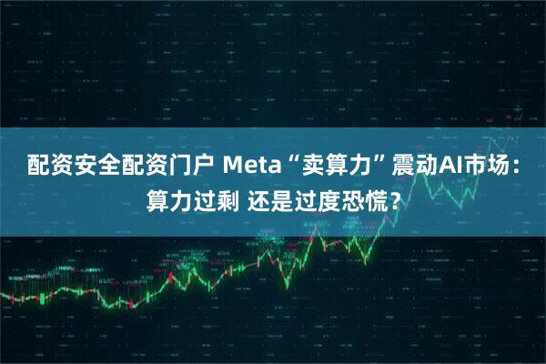 配资安全配资门户 Meta“卖算力”震动AI市场：算力过剩 还是过度恐慌？