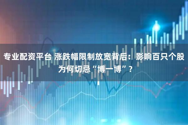 专业配资平台 涨跌幅限制放宽背后：影响百只个股 为何切忌“博一博”？