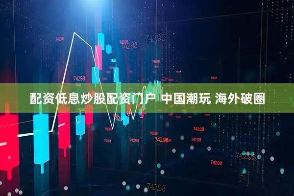 配资低息炒股配资门户 中国潮玩 海外破圈
